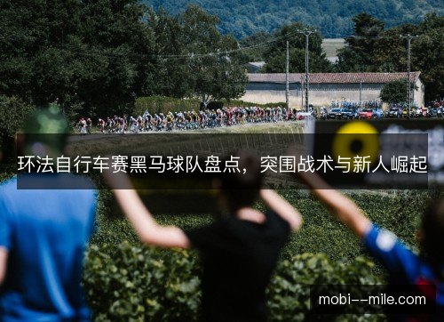 环法自行车赛黑马球队盘点，突围战术与新人崛起